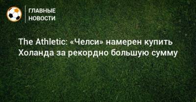 The Athletic: «Челси» намерен купить Холанда за рекордно большую сумму - bombardir.ru