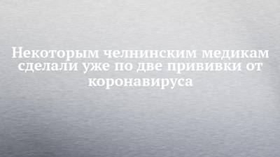 Некоторым челнинским медикам сделали уже по две прививки от коронавируса - chelny-izvest.ru