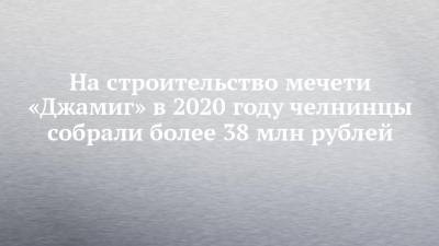 Наиль Магдеев - На строительство мечети «Джамиг» в 2020 году челнинцы собрали более 38 млн рублей - chelny-izvest.ru