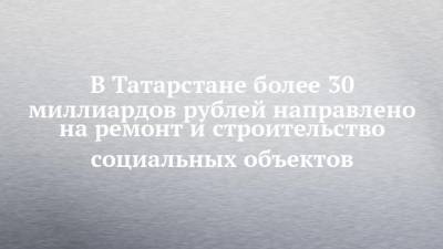 В Татарстане более 30 миллиардов рублей направлено на ремонт и строительство социальных объектов - chelny-izvest.ru - респ. Татарстан - Казань