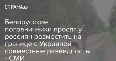 Белорусские пограничники просят у россиян разместить на границе с Украиной совместные разведпосты - СМИ - strana.ua - Россия - США - Белоруссия