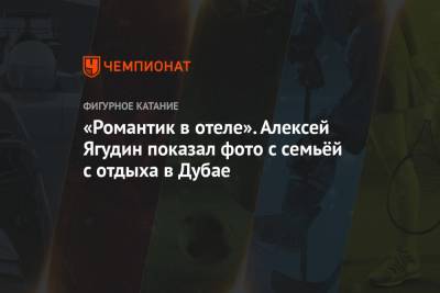 Алексей Ягудин - Татьяна Тотьмянина - «Романтик в отеле». Алексей Ягудин показал фото с семьёй с отдыха в Дубае - championat.com - Эмираты