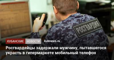 Росгвардейцы задержали мужчину, пытавшегося украсть в гипермаркете мобильный телефон - kubnews.ru - Краснодарский край - Краснодар