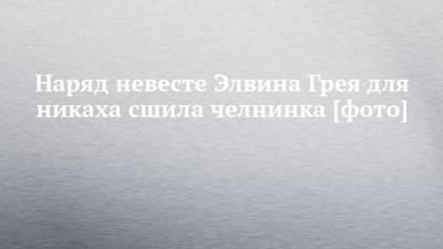 Элвин Грей - Наряд невесте Элвина Грея для никаха сшила челнинка [фото] - chelny-izvest.ru - Набережные Челны - Ижевск