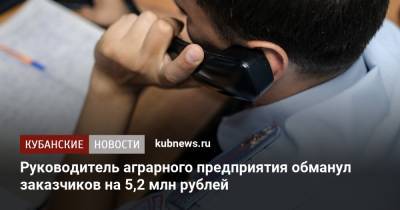 Руководитель аграрного предприятия обманул заказчиков на 5,2 млн рублей - kubnews.ru