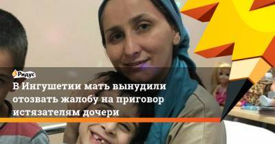 В Ингушетии мать вынудили отозвать жалобу на приговор истязателям дочери - ridus.ru - респ. Ингушетия