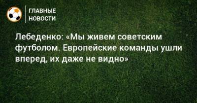 Игорь Лебеденко - Лебеденко: «Мы живем советским футболом. Европейские команды ушли вперед, их даже не видно» - bombardir.ru