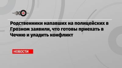 Родственники напавших на полицейских в Грозном заявили, что готовы приехать в Чечню и уладить конфликт - echo.msk.ru - респ. Чечня
