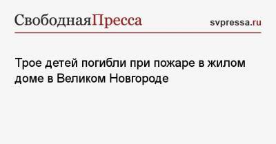 Трое детей погибли при пожаре в жилом доме в Великом Новгороде - svpressa.ru - Москва - респ. Чувашия - Красноярск - респ. Дагестан - Великий Новгород