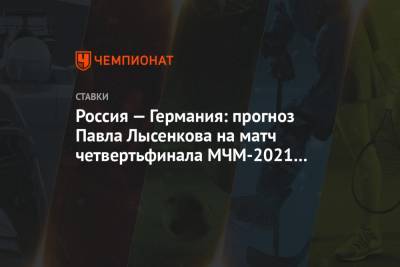 Павел Лысенков - Россия — Германия: прогноз Павла Лысенкова на матч четвертьфинала МЧМ-2021 в Канаде - championat.com - Канада