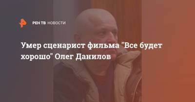 Умер сценарист фильма "Все будет хорошо" Олег Данилов - ren.tv - Минск