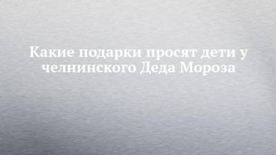 Какие подарки просят дети у челнинского Деда Мороза - chelny-izvest.ru - Москва