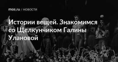 Истории вещей. Знакомимся со Щелкунчиком Галины Улановой - mos.ru