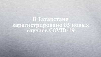 В Татарстане зарегистрировано 85 новых случаев COVID-19 - chelny-izvest.ru - респ. Татарстан - Набережные Челны - Казань