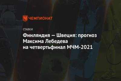 Максим Лебедев - Финляндия — Швеция: прогноз Максима Лебедева на четвертьфинал МЧМ-2021 - championat.com - Швеция - Финляндия