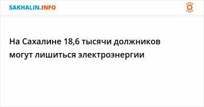 На Сахалине 18,6 тысячи должников могут лишиться электроэнергии - sakhalin.info