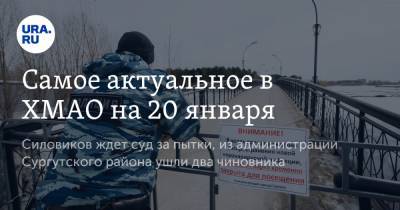 Самое актуальное в ХМАО на 20 января. Силовиков ждет суд за пытки, из администрации Сургутского района ушли два чиновника - ura.news - Сургут - Югра