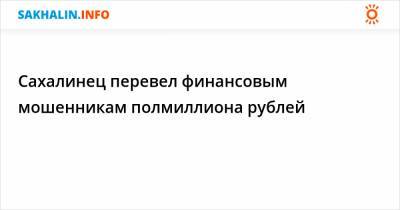 Сахалинец перевел финансовым мошенникам полмиллиона рублей - sakhalin.info - Холмск