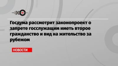 Госдума рассмотрит законопроект о запрете госслужащим иметь второе гражданство и вид на жительство за рубежом - echo.msk.ru