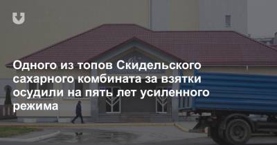 Одного из топов Скидельского сахарного комбината за взятки осудили на пять лет усиленного режима - news.tut.by