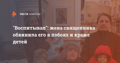 "Воспитывал": жена священника обвинила его в побоях и краже детей - ren.tv - Москва
