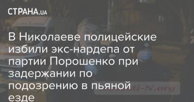 В Николаеве полицейские избили экс-нардепа от партии Порошенко при задержании по подозрению в пьяной езде - strana.ua