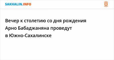 Вечер к столетию со дня рождения Арно Бабаджаняна проведут в Южно-Сахалинске - sakhalin.info - Сахалинская обл. - Южно-Сахалинск