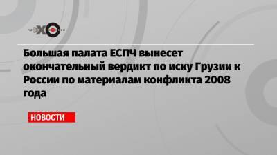 Большая палата ЕСПЧ вынесет окончательный вердикт по иску Грузии к России по материалам конфликта 2008 года - echo.msk.ru - Москва - Грузия