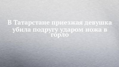 В Татарстане приезжая девушка убила подругу ударом ножа в горло - chelny-izvest.ru - респ. Татарстан - Оренбургская обл.