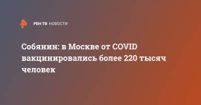 Сергей Собянин - Собянин: в Москве от COVID вакцинировались более 220 тысяч человек - ren.tv - Москва