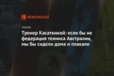 Дарья Касаткина - Тренер Касаткиной: если бы не федерация тенниса Австралии, мы бы сидели дома и плакали - championat.com - Австралия