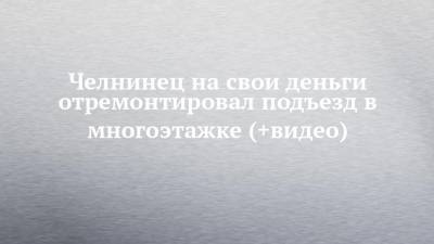 Челнинец на свои деньги отремонтировал подъезд в многоэтажке (+видео) - chelny-izvest.ru - Япония - Сингапур