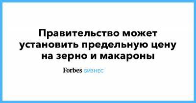 Правительство может установить предельную цену на зерно и макароны - forbes.ru