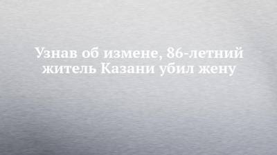 Узнав об измене, 86-летний житель Казани убил жену - chelny-izvest.ru - респ. Татарстан - Казань