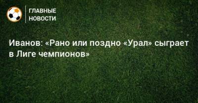 Григорий Иванов - Иванов: «Рано или поздно «Урал» сыграет в Лиге чемпионов» - bombardir.ru