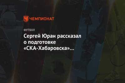 Сергей Юран - Сергей Юран рассказал о подготовке «СКА-Хабаровска» к возобновлению сезона - championat.com - Хабаровск