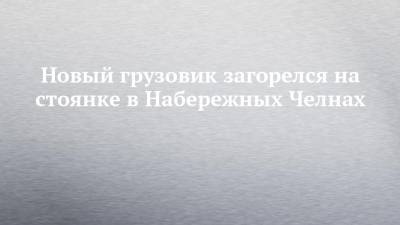 Новый грузовик загорелся на стоянке в Набережных Челнах - chelny-izvest.ru - Набережные Челны