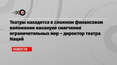 Театры находятся в сложном финансовом положении накануне смягчения ограничительных мер – директор театра Наций - echo.msk.ru - Москва