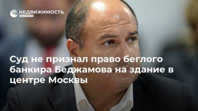 Суд не признал право беглого банкира Беджамова на здание в центре Москвы - realty.ria.ru - Москва