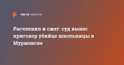Расчленил и сжег: суд вынес приговор убийце школьницы в Мурманске - ren.tv - Мурманск