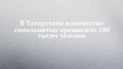 В Татарстане количество самозанятых превысило 100 тысяч человек - chelny-izvest.ru - респ. Татарстан