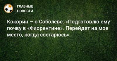Александр Кокорин - Кокорин – о Соболеве: «Подготовлю ему почву в «Фиорентине». Перейдет на мое место, когда состарюсь» - bombardir.ru