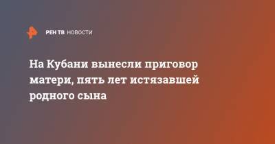 На Кубани вынесли приговор матери, пять лет истязавшей родного сына - ren.tv - Краснодарский край
