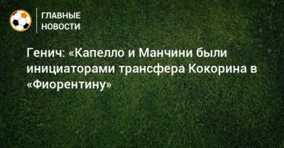 Александр Кокорин - Константин Генич - Роберто Манчини - Фабио Капелло - Генич: «Капелло и Манчини были инициаторами трансфера Кокорина в «Фиорентину» - bombardir.ru