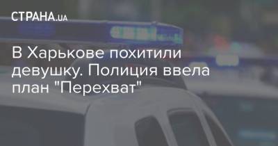 В Харькове похитили девушку. Полиция ввела план "Перехват" - strana.ua - Харьков