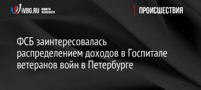 ФСБ заинтересовалась распределением доходов в Госпитале ветеранов войн в Петербурге - ivbg.ru - Ленинградская обл. - Санкт-Петербург