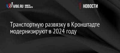 Андрей Левакин - Транспортную развязку в Кронштадте модернизируют в 2024 году - ivbg.ru - Украина - Санкт-Петербург