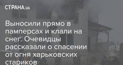 Выносили прямо в памперсах и клали на снег. Очевидцы рассказали о спасении от огня харьковских стариков - strana.ua - Харьков