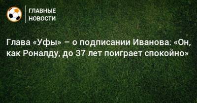 Олег Иванов - Ростислав Мурзагулов - Глава «Уфы» – о подписании Иванова: «Он, как Роналду, до 37 лет поиграет спокойно» - bombardir.ru - Уфа