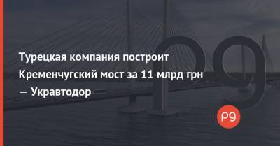 Александр Кубраков - Турецкая компания построит Кременчугский мост за 11 млрд грн — Укравтодор - thepage.ua - Турция